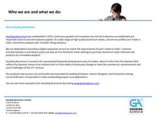 Gooding Aluminium Limited
1 British Wharf
Landmann Way
London SE14 5RS
United Kingdom
T: + 44 (0)20 8692 2255 F: + 44 (0)20 8469 0031 Email: sales@goodingalum.com
Who we are and what we do:
About Gooding Aluminium
Gooding Aluminium was established in 1979, continuous growth and innovation has led GA to become an established and
respected national and international supplier of a wide range of high quality aluminium sheets, aluminium profiles and 'made to
order' aluminium products with 'invisible' fixing solutions.
We are dedicated to providing a highly responsive service to match the requirements of each ‘made to order’ customer
and alternatively in providing a quick and easy on‐line facility for those wishing to purchase aluminium stock materials and
products for immediate dispatch.
Gooding Aluminium is based in the rejuvenated Docklands development area of London, about 3 miles from the Olympic Park,
reflects the dynamic nature of an industry that is in the midst of continuous change to meet the commercial, environmental and
social challenges of the 21st century.
Our products and services are continually recommended by leading Architects, Interior Designers and Contractors having
successfully been incorporated in many outstanding projects and applications.
You can see more examples from Gooding Aluminium by visiting www.goodingalum.com
 