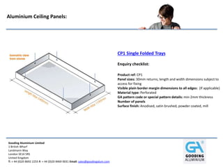 Gooding Aluminium Limited
1 British Wharf
Landmann Way
London SE14 5RS
United Kingdom
T: + 44 (0)20 8692 2255 F: + 44 (0)20 8469 0031 Email: sales@goodingalum.com
Aluminium Ceiling Panels:
CP1 Single Folded Trays
Enquiry checklist:
Product ref: CP1
Panel sizes: 30mm returns; length and width dimensions subject to
access for fixing
Visible plain border margin dimensions to all edges: (If applicable)
Material type: Perforated
GA pattern code or special pattern details: min 2mm thickness
Number of panels
Surface finish: Anodised, satin brushed, powder coated, mill
 
