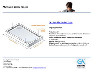 Gooding Aluminium Limited
1 British Wharf
Landmann Way
London SE14 5RS
United Kingdom
T: + 44 (0)20 8692 2255 F: + 44 (0)20 8469 0031 Email: sales@goodingalum.com
Aluminium Ceiling Panels:
CP2 Double Folded Trays
Enquiry checklist:
Product ref: CP2
Panel sizes: 30mm x 25mm returns; length and width dimensions
subject to access for fixing
Visible plain border margin dimensions to all edges:
(If applicable)
Material type: Perforated
GA pattern code or special pattern details: min 2mm thickness
Surface finish: Anodised, satin brushed, powder coated, mill
 