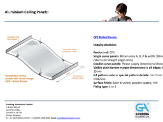 Gooding Aluminium Limited
1 British Wharf
Landmann Way
London SE14 5RS
United Kingdom
T: + 44 (0)20 8692 2255 F: + 44 (0)20 8469 0031 Email: sales@goodingalum.com
Aluminium Ceiling Panels:
CP3 Rolled Panels
Enquiry checklist:
Product ref: CP3
Single curve panels: Dimensions A, B, R & width (30mm
returns on straight edges only)
Double curve panels: Please supply dimensional drawi
Visible plain border margin dimensions to all edges: M
25mm
GA pattern code or special pattern details: min 2mm
thickness
Surface finish: Satin brushed, powder coated, mill
Fixing type: L or Z
 