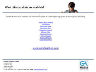 Gooding Aluminium Limited
1 British Wharf
Landmann Way
London SE14 5RS
United Kingdom
T: + 44 (0)20 8692 2255 F: + 44 (0)20 8469 0031 Email: sales@goodingalum.com
What other products are available?
Gooding Aluminium are a national and international supplier of a wide range of high quality aluminium productsincluding:
Interior Wall Cladding
Stair Nosing
Aluminium Angle
Perforated Sheet
Aluminium Channel
Chequer Plate
Aluminium Panels
Column Casings
Balustrade Panels
Suspended Ceilings
www.goodingalum.com
 