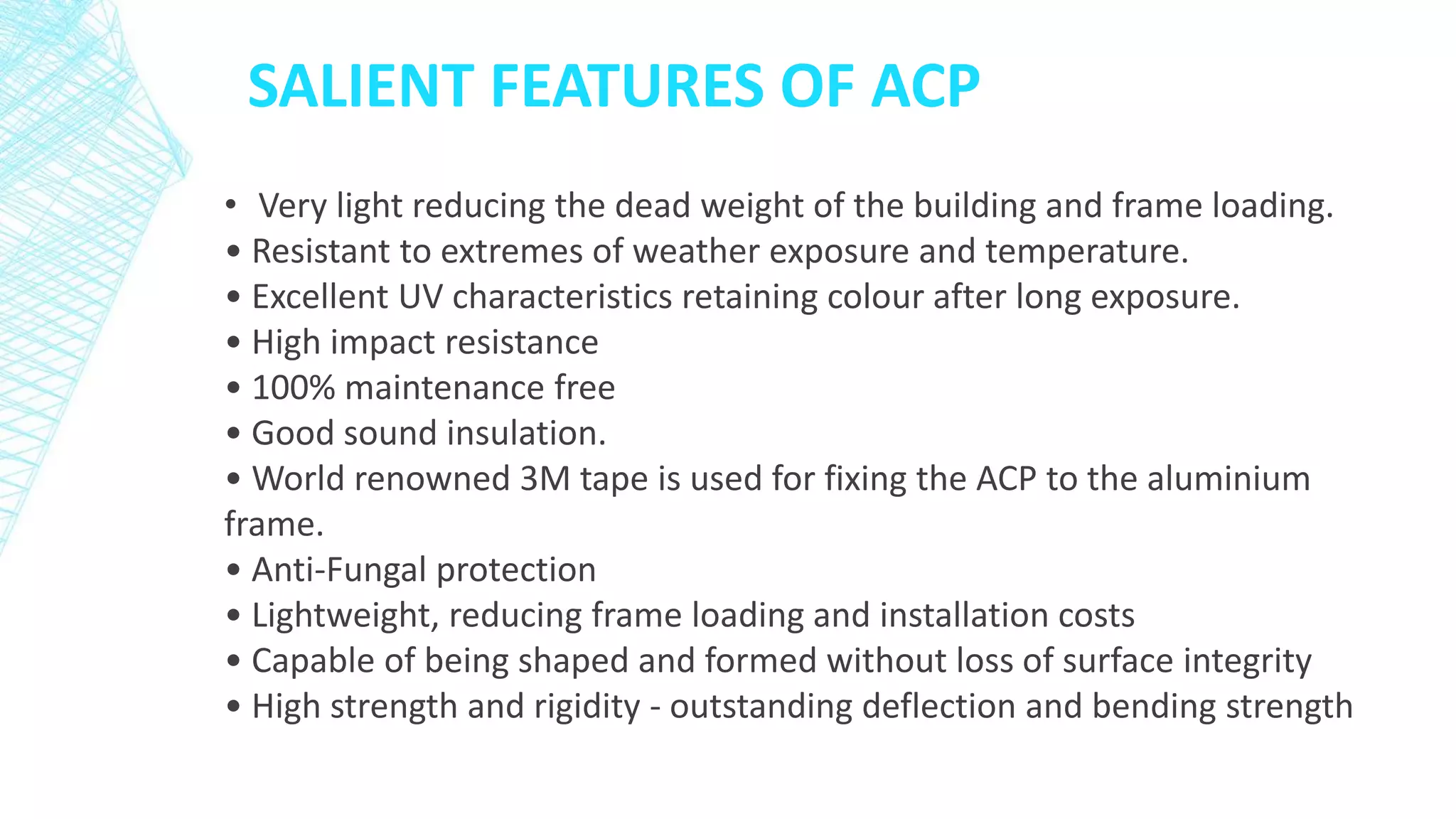 SALIENT FEATURES OF ACP
• Very light reducing the dead weight of the building and frame loading.
• Resistant to extremes of weather exposure and temperature.
• Excellent UV characteristics retaining colour after long exposure.
• High impact resistance
• 100% maintenance free
• Good sound insulation.
• World renowned 3M tape is used for fixing the ACP to the aluminium
frame.
• Anti-Fungal protection
• Lightweight, reducing frame loading and installation costs
• Capable of being shaped and formed without loss of surface integrity
• High strength and rigidity - outstanding deflection and bending strength
 
