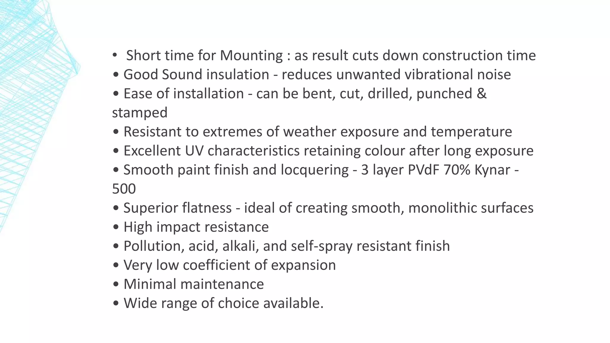 • Short time for Mounting : as result cuts down construction time
• Good Sound insulation - reduces unwanted vibrational noise
• Ease of installation - can be bent, cut, drilled, punched &
stamped
• Resistant to extremes of weather exposure and temperature
• Excellent UV characteristics retaining colour after long exposure
• Smooth paint finish and locquering - 3 layer PVdF 70% Kynar -
500
• Superior flatness - ideal of creating smooth, monolithic surfaces
• High impact resistance
• Pollution, acid, alkali, and self-spray resistant finish
• Very low coefficient of expansion
• Minimal maintenance
• Wide range of choice available.
 