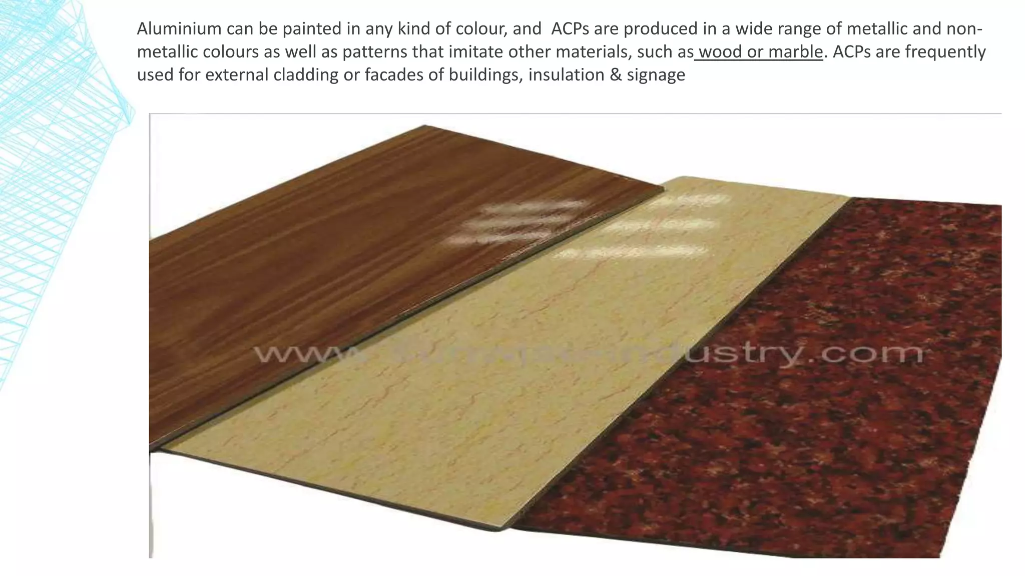 Aluminium can be painted in any kind of colour, and ACPs are produced in a wide range of metallic and non-
metallic colours as well as patterns that imitate other materials, such as wood or marble. ACPs are frequently
used for external cladding or facades of buildings, insulation & signage
 