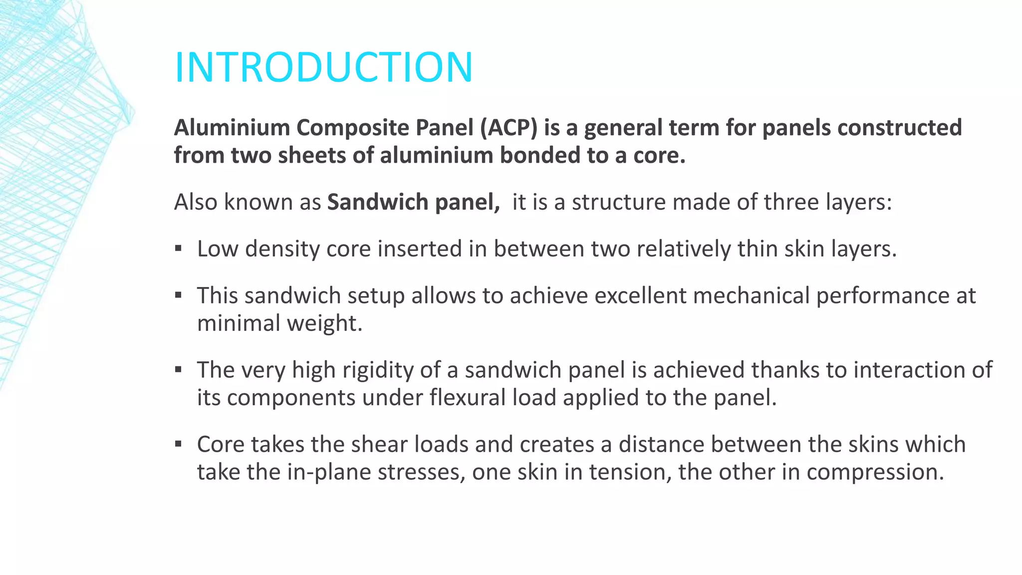 INTRODUCTION
Aluminium Composite Panel (ACP) is a general term for panels constructed
from two sheets of aluminium bonded to a core.
Also known as Sandwich panel, it is a structure made of three layers:
▪ Low density core inserted in between two relatively thin skin layers.
▪ This sandwich setup allows to achieve excellent mechanical performance at
minimal weight.
▪ The very high rigidity of a sandwich panel is achieved thanks to interaction of
its components under flexural load applied to the panel.
▪ Core takes the shear loads and creates a distance between the skins which
take the in-plane stresses, one skin in tension, the other in compression.
 