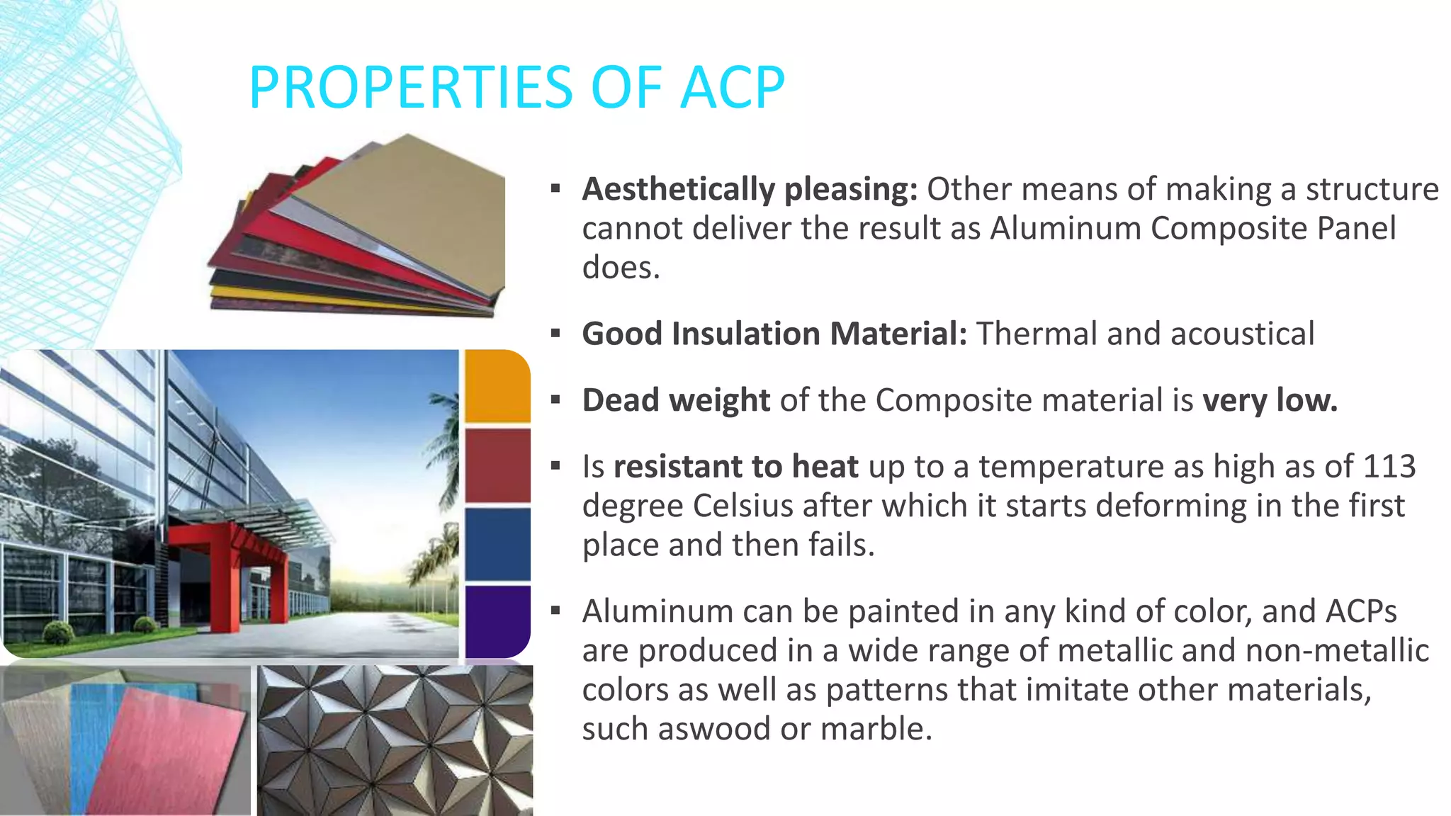 PROPERTIES OF ACP
▪ Aesthetically pleasing: Other means of making a structure
cannot deliver the result as Aluminum Composite Panel
does.
▪ Good Insulation Material: Thermal and acoustical
▪ Dead weight of the Composite material is very low.
▪ Is resistant to heat up to a temperature as high as of 113
degree Celsius after which it starts deforming in the first
place and then fails.
▪ Aluminum can be painted in any kind of color, and ACPs
are produced in a wide range of metallic and non-metallic
colors as well as patterns that imitate other materials,
such aswood or marble.
 