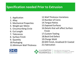 Specification needed Prior to Extrusion
1. Application
2. Alloy
12.Wall Thickness Variations
13.Number of Cores
14 T R i
3. Mechanical Properties
4. Weight per Metre
5 Circumscribing Circle
14.Tongue Ratios
15.Exposed Surfaces
16 Details that will affect Surface
5. Circumscribing Circle
6. Cut Length
7. Tolerances
16.Details that will affect Surface
Finish
17.Custom Tooling
8. Surface Finish
9. Quantity
18.Back End Defect
19.Charge Weld
20 Mill Fi i h A di d O C t d
10.Packaging
11.Minimum Wall Thickness
20.Mill Finish, Anodised Or Coated
21.Fabrication
 
