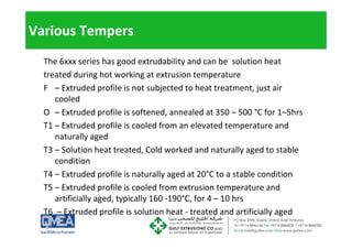 Various Tempers
The 6xxx series has good extrudability and can be solution heat
treated during hot working at extrusion temperature
F – Extruded profile is not subjected to heat treatment, just air
l d
cooled
O – Extruded profile is softened, annealed at 350 – 500 °C for 1–5hrs
T1 Extruded profile is cooled from an elevated temperature and
T1 – Extruded profile is cooled from an elevated temperature and
naturally aged
T3 – Solution heat treated, Cold worked and naturally aged to stable
3 So ut o eat t eated, Co d o ed a d atu a y aged to stab e
condition
T4 – Extruded profile is naturally aged at 20°C to a stable condition
T5 – Extruded profile is cooled from extrusion temperature and
artificially aged, typically 160 ‐190°C, for 4 – 10 hrs
T6 E t d d fil i l ti h t t t d d tifi i ll d
T6 – Extruded profile is solution heat ‐ treated and artificially aged
 