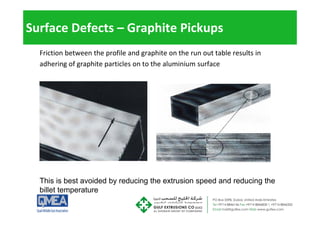 Surface Defects – Graphite Pickups
Friction between the profile and graphite on the run out table results in
dh i f hi i l h l i i f
adhering of graphite particles on to the aluminium surface
This is best avoided by reducing the extrusion speed and reducing the
billet temperature
billet temperature
 
