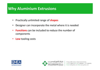 Why Aluminium Extrusions
• Practically unlimited range of shapes
• Designer can incorporate the metal where it is needed
• Functions can be included to reduce the number of
components
p
• Low tooling costs
 