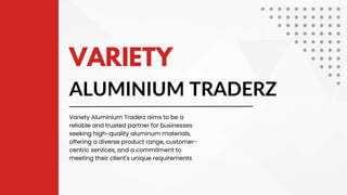 ALUMINIUM TRADERZ
VARIETY
Variety Aluminium Traderz aims to be a
reliable and trusted partner for businesses
seeking high-quality aluminum materials,
offering a diverse product range, customer-
centric services, and a commitment to
meeting their client's unique requirements
 