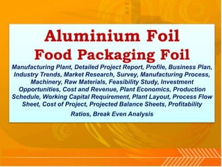 Aluminium Foil
Food Packaging Foil
Manufacturing Plant, Detailed Project Report, Profile, Business Plan,
Industry Trends, Market Research, Survey, Manufacturing Process,
Machinery, Raw Materials, Feasibility Study, Investment
Opportunities, Cost and Revenue, Plant Economics, Production
Schedule, Working Capital Requirement, Plant Layout, Process Flow
Sheet, Cost of Project, Projected Balance Sheets, Profitability
Ratios, Break Even Analysis
 
