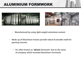 ALUMINIUM FORMWORK
• Manufactured by using light-weight aluminium content
• Made up of Aluminium frames provide robust & durable mold for
pouring concrete
• It's often known as 'MIVAN formwork' due to the name
of company which invented Aluminium Formwork
 