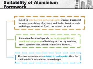 Suitability of Aluminium
Formwork
Suited to load bearing wall construction whereas traditional
formwork consisting of plywood and timber is not suitable
to the high pressures of fresh concrete on the wall
Aluminium Formwork panels can be designed for any
condition/component of building such as bay windows,
stairs, balconies and special architectural features.
The structures are more resistant to earthquakes than the
traditional RCC column and beam designs.
 