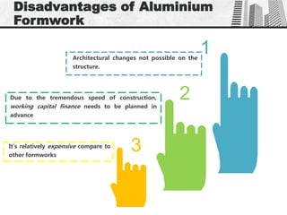 1Architectural changes not possible on the
structure.
2Due to the tremendous speed of construction,
working capital finance needs to be planned in
advance
3It's relatively expensive compare to
other formworks
Disadvantages of Aluminium
Formwork
 