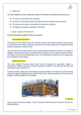 4
R S K Chaitanya
2. Objective
The main objective of this comparative study of Formwork construction techniques are -
To reduce construction time of project
To minimize construction total cost (Direct cost and indirect cost) of project.
To measure and improve the quality of construction projects
To Explore the Modern methods of Formwork
3. Basic Types of Formwork
Formwork broadly classified mainly of two types –
Conventional Formwork:
The most common material used for formwork of wall is the Plywood sheet in which it used
in combination with timber. Normally, wall forms are framed panels with the plywood facing
sheet connected to a timber frame.
The cycle time for one floor with the use of conventional formwork is minimum 3-4 weeks.In
addition, the block or Brickwork and plastering is needed in order to get the finished surface.
This takes more time and skilled labours too. This ultimately increases the time required for
the completion of the project.
System Formwork:
The name System Formwork itself clears that the approach is systematic. Speed in
construction activities will lead to faster completion of project .This will save the time and
ultimately money involved in it.
Currently in India, other types of Formworks are also available. The choice of such Formwork
system changes and depends upon required slab cycle, required quality of construction and
budget or funds available for the project.
Ref Pic
Out of system Formwork models, Tunnel Formwork and Aluminium Formwork are the two
leading systems.
 