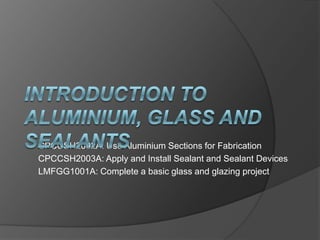 CPCCSH2002A: Use Aluminium Sections for Fabrication
CPCCSH2003A: Apply and Install Sealant and Sealant Devices
LMFGG1001A: Complete a basic glass and glazing project
 