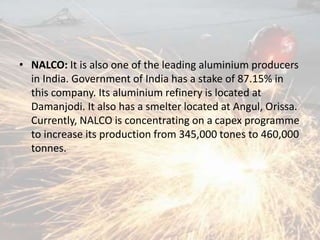 • NALCO: It is also one of the leading aluminium producers
in India. Government of India has a stake of 87.15% in
this company. Its aluminium refinery is located at
Damanjodi. It also has a smelter located at Angul, Orissa.
Currently, NALCO is concentrating on a capex programme
to increase its production from 345,000 tones to 460,000
tonnes.
 