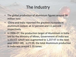 The Industry
• The global production of aluminium figures around 38
million tons .
• China and India reported the greatest increases in
aluminium output, at 12 percent and 11 percent
respectively.
• In 2006-07, the production target of Aluminium in India
laid by the Ministry of Mines, Government of India was
1,153 KT, which was augmented to 1,237 KT in the next
year (2007-08). In FY 09, the total Aluminium production
in India was around 1.35 tones.
 