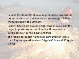 • In India the domestic aluminum production exceeds the
domestic demand, the imports on an average 15-20 % of
the total supply of aluminum.
• Exports figures are around 82000 tons annually and the
major importer countries of Indian Aluminum are
Bangladesh, Sri Lanka, Egypt and Iraq.
• The Indian per capita Aluminium consumption is less
than 1 kg compared to about 3 kgs in China and 30 kgs in
the US.
 