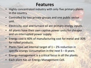 Features
• Highly concentrated industry with only five primary plants
in the country.
• Controlled by two private groups and one public sector
unit.
• Electricity, coal and furnace oil are primary energy inputs.
• All plants have their own captive power units for cheaper
and un-interrupted power supply.
• Energy cost is 40% of manufacturing cost for metal and 30%
for rolled products.
• Plants have set internal target of 1 – 2% reduction in
specific energy consumption in the next 5 – 8 years.
• Energy management is a critical focus in all the plants.
• Each plant has an Energy Management Cell.
 