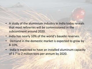 • A study of the aluminium industry in India today reveals
that most refineries will be commissioned in the
subcontinent around 2020.
• India has nearly 10% of the world's bauxite reserves.
• Demand in the domestic market is expected to grow by
8-10%.
• India is expected to have an installed aluminum capacity
of 1.7 to 2 million tons per annum by 2020.
 