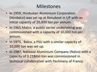 Milestones
• In 1959, Hindustan Aluminium Corporation
(Hindalco) was set up at Renukoot in UP with an
initial capacity of 20,000 ton per annum.
• In 1965,Malco, a public sector undertaking was
commissioned with a capacity of 10,000 ton per
annum.
• In 1975, Balco, a PSU with a similar capacity of
10,000 ton was set up.
• In 1987, National Aluminium Company (Nalco) with a
capacity of 0.218mn ton was commissioned in
technical collaboration with Pechinery of France.
 