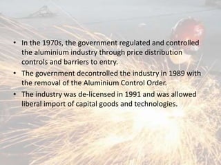 • In the 1970s, the government regulated and controlled
the aluminium industry through price distribution
controls and barriers to entry.
• The government decontrolled the industry in 1989 with
the removal of the Aluminium Control Order.
• The industry was de-licensed in 1991 and was allowed
liberal import of capital goods and technologies.
 