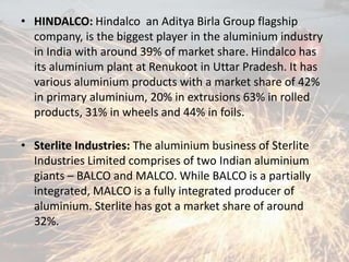• HINDALCO: Hindalco an Aditya Birla Group flagship
company, is the biggest player in the aluminium industry
in India with around 39% of market share. Hindalco has
its aluminium plant at Renukoot in Uttar Pradesh. It has
various aluminium products with a market share of 42%
in primary aluminium, 20% in extrusions 63% in rolled
products, 31% in wheels and 44% in foils.
• Sterlite Industries: The aluminium business of Sterlite
Industries Limited comprises of two Indian aluminium
giants – BALCO and MALCO. While BALCO is a partially
integrated, MALCO is a fully integrated producer of
aluminium. Sterlite has got a market share of around
32%.
 