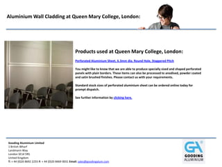 Gooding Aluminium Limited
1 British Wharf
Landmann Way
London SE14 5RS
United Kingdom
T: + 44 (0)20 8692 2255 F: + 44 (0)20 8469 0031 Email: sales@goodingalum.com
Aluminium Wall Cladding at Queen Mary College, London:
Products used at Queen Mary College, London:
Perforated Aluminium Sheet, 6.3mm dia. Round Hole, Staggered Pitch
You might like to know that we are able to produce specially sized and shaped perforated
panels with plain borders. These items can also be processed to anodised, powder coated
and satin brushed finishes. Please contact us with your requirements.
Standard stock sizes of perforated aluminium sheet can be ordered online today for
prompt dispatch.
See further information by clicking here.
 
