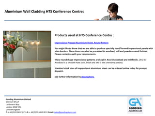 Gooding Aluminium Limited
1 British Wharf
Landmann Way
London SE14 5RS
United Kingdom
T: + 44 (0)20 8692 2255 F: + 44 (0)20 8469 0031 Email: sales@goodingalum.com
Aluminium Wall Cladding HTS Conference Centre:
Products used at HTS Conference Centre :
Impressional Pressed Aluminium Sheet, Round Pattern
You might like to know that we are able to produce specially sized/formed Impressional panels with
plain borders. These items can also be processed to anodised, mill and powder coated finishes.
Please contact us with your requirements.
These round shape Impressional patterns are kept in Ano-Sil anodised and mill finish. (Ano-Sil
Anodised is a smooth matt satin finish and Mill is the untreated option).
Standard stock sizes of Impressional aluminium sheet can be ordered online today for prompt
dispatch.
See further information by clicking here.
 