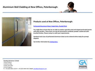 Gooding Aluminium Limited
1 British Wharf
Landmann Way
London SE14 5RS
United Kingdom
T: + 44 (0)20 8692 2255 F: + 44 (0)20 8469 0031 Email: sales@goodingalum.com
Aluminium Wall Cladding at New Offices, Peterborough:
Products used at New Offices, Peterborough:
Perforated Aluminium Sheet, Single Slots, Parallel Pitch
You might like to know that we are able to produce specially sized and shaped perforated panels
with plain borders. These items can also be processed to anodised, powder coated and satin
brushed finishes. Please contact us with your requirements.
Standard stock sizes of perforated aluminium sheet can be ordered online today for prompt
dispatch.
See further information by clicking here.
 