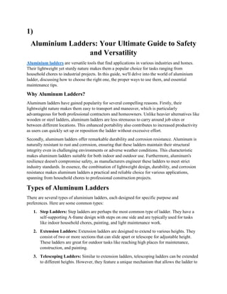 1)
Aluminium Ladders: Your Ultimate Guide to Safety
and Versatility
Aluminium ladders are versatile tools that find applications in various industries and homes.
Their lightweight yet sturdy nature makes them a popular choice for tasks ranging from
household chores to industrial projects. In this guide, we'll delve into the world of aluminium
ladder, discussing how to choose the right one, the proper ways to use them, and essential
maintenance tips.
Why Aluminum Ladders?
Aluminum ladders have gained popularity for several compelling reasons. Firstly, their
lightweight nature makes them easy to transport and maneuver, which is particularly
advantageous for both professional contractors and homeowners. Unlike heavier alternatives like
wooden or steel ladders, aluminum ladders are less strenuous to carry around job sites or
between different locations. This enhanced portability also contributes to increased productivity
as users can quickly set up or reposition the ladder without excessive effort.
Secondly, aluminum ladders offer remarkable durability and corrosion resistance. Aluminum is
naturally resistant to rust and corrosion, ensuring that these ladders maintain their structural
integrity even in challenging environments or adverse weather conditions. This characteristic
makes aluminum ladders suitable for both indoor and outdoor use. Furthermore, aluminum's
resilience doesn't compromise safety, as manufacturers engineer these ladders to meet strict
industry standards. In essence, the combination of lightweight design, durability, and corrosion
resistance makes aluminum ladders a practical and reliable choice for various applications,
spanning from household chores to professional construction projects.
Types of Aluminum Ladders
There are several types of aluminium ladders, each designed for specific purpose and
preferences. Here are some common types:
1. Step Ladders: Step ladders are perhaps the most common type of ladder. They have a
self-supporting A-frame design with steps on one side and are typically used for tasks
like indoor household chores, painting, and light maintenance work.
2. Extension Ladders: Extension ladders are designed to extend to various heights. They
consist of two or more sections that can slide apart or telescope for adjustable height.
These ladders are great for outdoor tasks like reaching high places for maintenance,
construction, and painting.
3. Telescoping Ladders: Similar to extension ladders, telescoping ladders can be extended
to different heights. However, they feature a unique mechanism that allows the ladder to
 