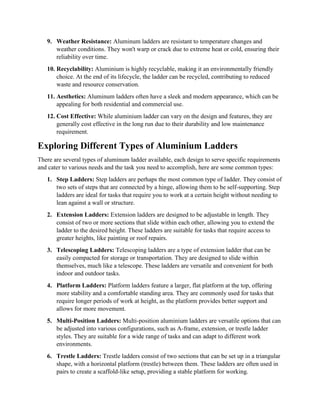 9. Weather Resistance: Aluminum ladders are resistant to temperature changes and
weather conditions. They won't warp or crack due to extreme heat or cold, ensuring their
reliability over time.
10. Recyclability: Aluminium is highly recyclable, making it an environmentally friendly
choice. At the end of its lifecycle, the ladder can be recycled, contributing to reduced
waste and resource conservation.
11. Aesthetics: Aluminum ladders often have a sleek and modern appearance, which can be
appealing for both residential and commercial use.
12. Cost Effective: While aluminium ladder can vary on the design and features, they are
generally cost effective in the long run due to their durability and low maintenance
requirement.
Exploring Different Types of Aluminium Ladders
There are several types of aluminum ladder available, each design to serve specific requirements
and cater to various needs and the task you need to accomplish, here are some common types:
1. Step Ladders: Step ladders are perhaps the most common type of ladder. They consist of
two sets of steps that are connected by a hinge, allowing them to be self-supporting. Step
ladders are ideal for tasks that require you to work at a certain height without needing to
lean against a wall or structure.
2. Extension Ladders: Extension ladders are designed to be adjustable in length. They
consist of two or more sections that slide within each other, allowing you to extend the
ladder to the desired height. These ladders are suitable for tasks that require access to
greater heights, like painting or roof repairs.
3. Telescoping Ladders: Telescoping ladders are a type of extension ladder that can be
easily compacted for storage or transportation. They are designed to slide within
themselves, much like a telescope. These ladders are versatile and convenient for both
indoor and outdoor tasks.
4. Platform Ladders: Platform ladders feature a larger, flat platform at the top, offering
more stability and a comfortable standing area. They are commonly used for tasks that
require longer periods of work at height, as the platform provides better support and
allows for more movement.
5. Multi-Position Ladders: Multi-position aluminium ladders are versatile options that can
be adjusted into various configurations, such as A-frame, extension, or trestle ladder
styles. They are suitable for a wide range of tasks and can adapt to different work
environments.
6. Trestle Ladders: Trestle ladders consist of two sections that can be set up in a triangular
shape, with a horizontal platform (trestle) between them. These ladders are often used in
pairs to create a scaffold-like setup, providing a stable platform for working.
 