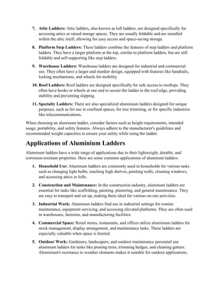 7. Attic Ladders: Attic ladders, also known as loft ladders, are designed specifically for
accessing attics or raised storage spaces. They are usually foldable and are installed
within the attic itself, allowing for easy access and space-saving storage.
8. Platform Step Ladders: These ladders combine the features of step ladders and platform
ladders. They have a larger platform at the top, similar to platform ladders, but are still
foldable and self-supporting like step ladders.
9. Warehouse Ladders: Warehouse ladders are designed for industrial and commercial
use. They often have a larger and sturdier design, equipped with features like handrails,
locking mechanisms, and wheels for mobility.
10. Roof Ladders: Roof ladders are designed specifically for safe access to rooftops. They
often have hooks or wheels at one end to secure the ladder to the roof edge, providing
stability and preventing slipping.
11. Specialty Ladders: There are also specialized aluminium ladders designed for unique
purposes, such as for use in confined spaces, for tree trimming, or for specific industries
like telecommunications.
When choosing an aluminum ladder, consider factors such as height requirements, intended
usage, portability, and safety features. Always adhere to the manufacturer's guidelines and
recommended weight capacities to ensure your safety while using the ladder.
Applications of Aluminium Ladders
Aluminum ladders have a wide range of applications due to their lightweight, durable, and
corrosion-resistant properties. Here are some common applications of aluminum ladders:
1. Household Use: Aluminum ladders are commonly used in households for various tasks
such as changing light bulbs, reaching high shelves, painting walls, cleaning windows,
and accessing attics or lofts.
2. Construction and Maintenance: In the construction industry, aluminum ladders are
essential for tasks like scaffolding, painting, plastering, and general maintenance. They
are easy to transport and set up, making them ideal for various on-site activities.
3. Industrial Work: Aluminum ladders find use in industrial settings for routine
maintenance, equipment servicing, and accessing elevated platforms. They are often used
in warehouses, factories, and manufacturing facilities.
4. Commercial Space: Retail stores, restaurants, and offices utilize aluminium ladders for
stock management, display arrangement, and maintenance tasks. These ladders are
especially valuable when space is limited.
5. Outdoor Work: Gardeners, landscapers, and outdoor maintenance personnel use
aluminum ladders for tasks like pruning trees, trimming hedges, and cleaning gutters.
Aluminium's resistance to weather elements makes it suitable for outdoor applications.
 