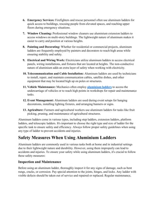 6. Emergency Services: Firefighters and rescue personnel often use aluminum ladders for
quick access to buildings, rescuing people from elevated spaces, and reaching upper
floors during emergency situations.
7. Window Cleaning: Professional window cleaners use aluminium extension ladders to
access windows on multi-story buildings. The lightweight nature of aluminum makes it
easier to carry and position at various heights.
8. Painting and Decorating: Whether for residential or commercial projects, aluminum
ladders are frequently employed by painters and decorators to reach high areas while
ensuring stability and safety.
9. Electrical and Wiring Work: Electricians utilize aluminum ladders to access electrical
panels, wiring installations, and fixtures that are located at heights. The non-conductive
nature of aluminium adds an extra layer of safety when working with electricity.
10. Telecommunication and Cable Installation: Aluminum ladders are used by technicians
to install, repair, and maintain communication cables, satellite dishes, and other
equipment that may be located high up on poles or structures.
11. Vehicle Maintenance: Mechanics often employ aluminium ladders to access the
undercarriage of vehicles or to reach high points in workshops for repair and maintenance
tasks.
12. Event Management: Aluminum ladders are used during event setups for hanging
decorations, installing lighting fixtures, and arranging banners or signs.
13. Agriculture: Farmers and agricultural workers use aluminum ladders for tasks like fruit
picking, pruning, and maintenance of agricultural structures.
Aluminum ladders come in various types, including step ladders, extension ladders, platform
ladders, and telescopic ladders. It's important to choose the right type and size of ladder for the
specific task to ensure safety and efficiency. Always follow proper safety guidelines when using
any type of ladder to prevent accidents and injuries.
Safety Measures When Using Aluminium Ladders
Aluminum ladders are commonly used in various tasks both at home and in industrial settings
due to their lightweight nature and durability. However, using them improperly can lead to
accidents and injuries. To ensure your safety while using aluminum ladders, it's crucial to follow
these safety measures:
Inspection and Maintenance
Before using an aluminum ladder, thoroughly inspect it for any signs of damage, such as bent
rungs, cracks, or corrosion. Pay special attention to the joints, hinges, and locks. Any ladder with
visible defects should be taken out of service and repaired or replaced. Regular maintenance,
 