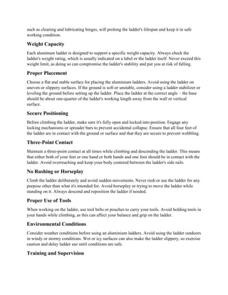 such as cleaning and lubricating hinges, will prolong the ladder's lifespan and keep it in safe
working condition.
Weight Capacity
Each aluminum ladder is designed to support a specific weight capacity. Always check the
ladder's weight rating, which is usually indicated on a label or the ladder itself. Never exceed this
weight limit, as doing so can compromise the ladder's stability and put you at risk of falling.
Proper Placement
Choose a flat and stable surface for placing the aluminium ladders. Avoid using the ladder on
uneven or slippery surfaces. If the ground is soft or unstable, consider using a ladder stabilizer or
leveling the ground before setting up the ladder. Place the ladder at the correct angle – the base
should be about one-quarter of the ladder's working length away from the wall or vertical
surface.
Secure Positioning
Before climbing the ladder, make sure it's fully open and locked into position. Engage any
locking mechanisms or spreader bars to prevent accidental collapse. Ensure that all four feet of
the ladder are in contact with the ground or surface and that they are secure to prevent wobbling.
Three-Point Contact
Maintain a three-point contact at all times while climbing and descending the ladder. This means
that either both of your feet or one hand or both hands and one foot should be in contact with the
ladder. Avoid overreaching and keep your body centered between the ladder's side rails.
No Rushing or Horseplay
Climb the ladder deliberately and avoid sudden movements. Never rush or use the ladder for any
purpose other than what it's intended for. Avoid horseplay or trying to move the ladder while
standing on it. Always descend and reposition the ladder if needed.
Proper Use of Tools
When working on the ladder, use tool belts or pouches to carry your tools. Avoid holding tools in
your hands while climbing, as this can affect your balance and grip on the ladder.
Environmental Conditions
Consider weather conditions before using an aluminium ladders. Avoid using the ladder outdoors
in windy or stormy conditions. Wet or icy surfaces can also make the ladder slippery, so exercise
caution and delay ladder use until conditions are safe.
Training and Supervision
 