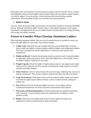 Our product lines and customer service divisions are equally extensive and full. There is always
knowledgeable, factory-trained support staff on hand to help with any inquiries, design support,
or technical support. For every project, Alutech also provides shop drawings, guiding
requirements, and counselling to help it run smoothly and without problems.
 Build to Order
You may obtain the precise ladder customization you need from Alutech at extremely affordable
pricing. Although each library ladder Alutech makes is individually designed to meet unique
requirements and applications, the use of standard features and parts allows for design flexibility,
cost savings, and speedy assembly.
Factors to Consider When Choosing Aluminium Ladders
When selecting aluminum ladders, there are several essential factors to consider to ensure you
choose the right ladder for your needs. These factors include:
1. Ladder Type: Determine the type of ladder that suits your intended tasks. Common
types include step ladders, extension ladders, platform ladders, and multipurpose ladders.
Each type is designed for specific applications, so choose one that matches your
requirements.
2. Height and Reach: Consider the maximum height you need to reach. Extension ladders
are adjustable and provide greater reach, while step ladders have a fixed height. Ensure
the ladder's height is sufficient for your tasks.
3. Weight Capacity: Check the ladder's weight rating to ensure it can support your weight
and any tools or materials you'll be carrying. Exceeding the weight capacity can lead to
accidents and ladder damage.
4. Safety Features: Look for safety features like non-slip rungs, stabilizing feet, and secure
locking mechanisms. These features enhance stability and reduce the risk of accidents.
5. Usage Environment: Think about where you'll be using the ladder. Indoor and outdoor
environments might require different features, such as weather-resistant coatings for
outdoor use.
6. Ease of Use: Ensure the aluminium ladders are easy to set up, adjust, and use.
Complicated mechanisms can lead to frustration and potential safety hazards.
7. Warranties and Brand Reputation: Consider purchasing from reputable brands that
offer warranties. A good warranty reflects the manufacturer's confidence in their
product's quality.
8. Budget: Determine your budget range and try to find a ladder that meets your
requirements without compromising on safety and quality.
 