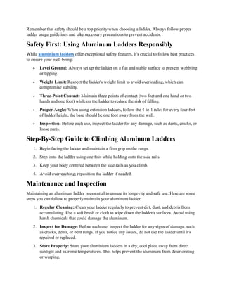 Remember that safety should be a top priority when choosing a ladder. Always follow proper
ladder usage guidelines and take necessary precautions to prevent accidents.
Safety First: Using Aluminum Ladders Responsibly
While aluminium ladders offer exceptional safety features, it's crucial to follow best practices
to ensure your well-being:
 Level Ground: Always set up the ladder on a flat and stable surface to prevent wobbling
or tipping.
 Weight Limit: Respect the ladder's weight limit to avoid overloading, which can
compromise stability.
 Three-Point Contact: Maintain three points of contact (two feet and one hand or two
hands and one foot) while on the ladder to reduce the risk of falling.
 Proper Angle: When using extension ladders, follow the 4-to-1 rule: for every four feet
of ladder height, the base should be one foot away from the wall.
 Inspection: Before each use, inspect the ladder for any damage, such as dents, cracks, or
loose parts.
Step-By-Step Guide to Climbing Aluminum Ladders
1. Begin facing the ladder and maintain a firm grip on the rungs.
2. Step onto the ladder using one foot while holding onto the side rails.
3. Keep your body centered between the side rails as you climb.
4. Avoid overreaching; reposition the ladder if needed.
Maintenance and Inspection
Maintaining an aluminum ladder is essential to ensure its longevity and safe use. Here are some
steps you can follow to properly maintain your aluminum ladder:
1. Regular Cleaning: Clean your ladder regularly to prevent dirt, dust, and debris from
accumulating. Use a soft brush or cloth to wipe down the ladder's surfaces. Avoid using
harsh chemicals that could damage the aluminum.
2. Inspect for Damage: Before each use, inspect the ladder for any signs of damage, such
as cracks, dents, or bent rungs. If you notice any issues, do not use the ladder until it's
repaired or replaced.
3. Store Properly: Store your aluminium ladders in a dry, cool place away from direct
sunlight and extreme temperatures. This helps prevent the aluminum from deteriorating
or warping.
 