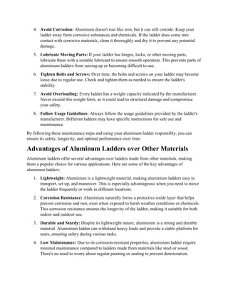 4. Avoid Corrosion: Aluminum doesn't rust like iron, but it can still corrode. Keep your
ladder away from corrosive substances and chemicals. If the ladder does come into
contact with corrosive materials, clean it thoroughly and dry it to prevent any potential
damage.
5. Lubricate Moving Parts: If your ladder has hinges, locks, or other moving parts,
lubricate them with a suitable lubricant to ensure smooth operation. This prevents parts of
aluminium ladders from seizing up or becoming difficult to use.
6. Tighten Bolts and Screws: Over time, the bolts and screws on your ladder may become
loose due to regular use. Check and tighten them as needed to ensure the ladder's
stability.
7. Avoid Overloading: Every ladder has a weight capacity indicated by the manufacturer.
Never exceed this weight limit, as it could lead to structural damage and compromise
your safety.
8. Follow Usage Guidelines: Always follow the usage guidelines provided by the ladder's
manufacturer. Different ladders may have specific instructions for safe use and
maintenance.
By following these maintenance steps and using your aluminum ladder responsibly, you can
ensure its safety, longevity, and optimal performance over time.
Advantages of Aluminum Ladders over Other Materials
Aluminum ladders offer several advantages over ladders made from other materials, making
them a popular choice for various applications. Here are some of the key advantages of
aluminum ladders:
1. Lightweight: Aluminium is a lightweight material, making aluminium ladders easy to
transport, set up, and maneuver. This is especially advantageous when you need to move
the ladder frequently or work in different locations.
2. Corrosion Resistance: Aluminium naturally forms a protective oxide layer that helps
prevent corrosion and rust, even when exposed to harsh weather conditions or chemicals.
This corrosion resistance ensures the longevity of the ladder, making it suitable for both
indoor and outdoor use.
3. Durable and Sturdy: Despite its lightweight nature, aluminium is a strong and durable
material. Aluminium ladder can withstand heavy loads and provide a stable platform for
users, ensuring safety during various tasks.
4. Low Maintenance: Due to its corrosion-resistant properties, aluminium ladder require
minimal maintenance compared to ladders made from materials like steel or wood.
There's no need to worry about regular painting or sealing to prevent deterioration.
 