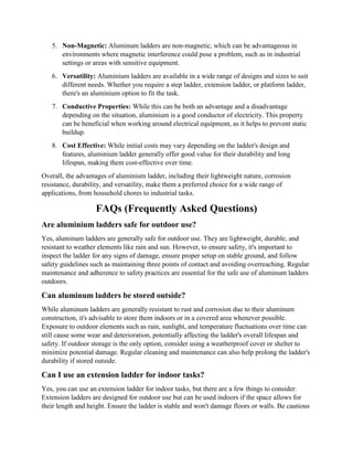 5. Non-Magnetic: Aluminum ladders are non-magnetic, which can be advantageous in
environments where magnetic interference could pose a problem, such as in industrial
settings or areas with sensitive equipment.
6. Versatility: Aluminium ladders are available in a wide range of designs and sizes to suit
different needs. Whether you require a step ladder, extension ladder, or platform ladder,
there's an aluminium option to fit the task.
7. Conductive Properties: While this can be both an advantage and a disadvantage
depending on the situation, aluminium is a good conductor of electricity. This property
can be beneficial when working around electrical equipment, as it helps to prevent static
buildup.
8. Cost Effective: While initial costs may vary depending on the ladder's design and
features, aluminium ladder generally offer good value for their durability and long
lifespan, making them cost-effective over time.
Overall, the advantages of aluminium ladder, including their lightweight nature, corrosion
resistance, durability, and versatility, make them a preferred choice for a wide range of
applications, from household chores to industrial tasks.
FAQs (Frequently Asked Questions)
Are aluminium ladders safe for outdoor use?
Yes, aluminum ladders are generally safe for outdoor use. They are lightweight, durable, and
resistant to weather elements like rain and sun. However, to ensure safety, it's important to
inspect the ladder for any signs of damage, ensure proper setup on stable ground, and follow
safety guidelines such as maintaining three points of contact and avoiding overreaching. Regular
maintenance and adherence to safety practices are essential for the safe use of aluminum ladders
outdoors.
Can aluminum ladders be stored outside?
While aluminum ladders are generally resistant to rust and corrosion due to their aluminum
construction, it's advisable to store them indoors or in a covered area whenever possible.
Exposure to outdoor elements such as rain, sunlight, and temperature fluctuations over time can
still cause some wear and deterioration, potentially affecting the ladder's overall lifespan and
safety. If outdoor storage is the only option, consider using a weatherproof cover or shelter to
minimize potential damage. Regular cleaning and maintenance can also help prolong the ladder's
durability if stored outside.
Can I use an extension ladder for indoor tasks?
Yes, you can use an extension ladder for indoor tasks, but there are a few things to consider.
Extension ladders are designed for outdoor use but can be used indoors if the space allows for
their length and height. Ensure the ladder is stable and won't damage floors or walls. Be cautious
 