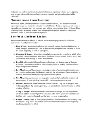 enthusiast or a professional contractor, this article aims to equip you with the knowledge you
need to make informed decisions when it comes to choosing and using aluminium ladder
effectively.
Aluminium Ladder: A Versatile Accessory
Aluminium ladder, often referred to as "ladders of the modern era," are cherished for their
lightweight design and impressive strength. These ladders are designed to provide safe access to
elevated areas, ensuring users can complete tasks without compromising their well-being. Their
versatility knows no bounds, making them indispensable in various scenarios, from simple
household chores to intricate construction projects.
Benefits of Aluminum Ladders
Aluminum Ladders offers a range of benefits that make them popular choice for various
applications. These benefits includes:
1. Light Weight: Aluminium is a lightweight material, making aluminum ladders easy to
carry, transport, and maneuver. This is especially advantageous when you need to move
the ladder frequently or work in tight spaces.
2. Corrosion Resistance: Aluminium naturally forms a protective oxide layer, which helps
to prevent corrosion and rust. This makes aluminium ladders suitable for both indoor and
outdoor use, even in damp or humid environments.
3. Durability: Despite its lightweight nature, aluminium is a durable material that can
withstand every day wear and tear. It is resistant to impacts, making aluminium ladder
long-lasting and reliable tools.
4. Low Maintenance: The corrosion-resistant properties of aluminium eliminate the need
for extensive maintenance. Unlike other materials that might require frequent painting or
coatings, aluminium ladder generally require minimal upkeep.
5. Non-Magnetic: Aluminium is non-magnetic, which can be beneficial in certain work
environments. It won't interfere with sensitive electronic equipment or tools.
6. Stability: Aluminium ladder are known for their stability. They can be designed with
wide steps and anti-slip features, providing a secure platform for users to stand on while
working at height.
7. Varity of Designs: Aluminium ladders come in various designs, such as step ladders,
extension ladders, telescoping ladders, and more. This allows you to choose the ladder
that best suits your specific needs and the tasks you need to accomplish.
8. Easy to Transport: Due to their lightweight nature, aluminum ladders are relatively easy
to transport. They can be moved from one location to another without requiring heavy
machinery or excessive effort.
 