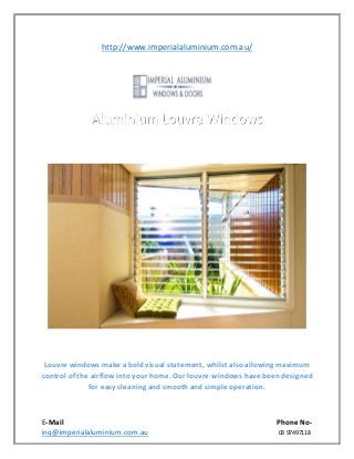 E-Mail Phone No-
inq@imperialaluminium.com.au 03 97497118
http://www.imperialaluminium.com.au/
Louvre windows make a bold visual statement, whilst also allowing maximum
control of the airflow into your home. Our louvre windows have been designed
for easy cleaning and smooth and simple operation.
 