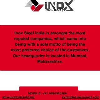 Inox Steel India is amongst the most
reputed companies, which came into
being with a sole motto of being the
most preferred choice of the customers.
Our headquarter is located in Mumbai,
Maharashtra.
MOBILE: +91 9820920268
inoxindiasteel@gmail.com
www.inoxsteelindia.net
 
