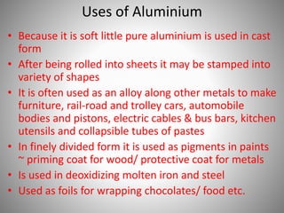 Uses of Aluminium
• Because it is soft little pure aluminium is used in cast
form
• After being rolled into sheets it may be stamped into
variety of shapes
• It is often used as an alloy along other metals to make
furniture, rail-road and trolley cars, automobile
bodies and pistons, electric cables & bus bars, kitchen
utensils and collapsible tubes of pastes
• In finely divided form it is used as pigments in paints
~ priming coat for wood/ protective coat for metals
• Is used in deoxidizing molten iron and steel
• Used as foils for wrapping chocolates/ food etc.
 