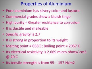 Properties of Aluminium
• Pure aluminium has silvery color and lusture
• Commercial grades show a bluish tinge
• High purity = Greater resistance to corrosion
• It is ductile and malleable
• Specific gravity is 2.7
• It is strong in proportion to its weight
• Melting point = 658 C; Boiling point = 2057 C
• Its electrical resistivity is 2.669 micro ohms/ cm3
@ 20 C
• Its tensile strength is from 95 – 157 N/m2
 