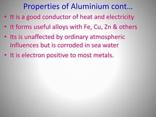 • It is a good conductor of heat and electricity
• It forms useful alloys with Fe, Cu, Zn & others
• Its is unaffected by ordinary atmospheric
influences but is corroded in sea water
• It is electron positive to most metals.
Properties of Aluminium cont…
 