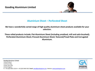 Gooding Aluminium Limited
1 British Wharf
Landmann Way
London SE14 5RS
United Kingdom
T: + 44 (0)20 8692 2255 F: + 44 (0)20 8469 0031 Email: sales@goodingalum.com Website: www.goodingalum.com
Gooding Aluminium Limited
Aluminium Sheet – Perforated Sheet
We have a wonderfully varied range of high quality aluminium sheet products available for your
selection.
These rolled products include; Flat Aluminium Sheet (including anodised, mill and satin brushed);
Perforated Aluminium Sheet; Pressed Aluminium Sheet; Textured/Tread Plate and Corrugated
Aluminium.
 