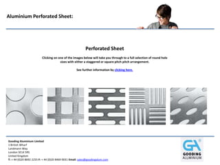 Gooding Aluminium Limited
1 British Wharf
Landmann Way
London SE14 5RS
United Kingdom
T: + 44 (0)20 8692 2255 F: + 44 (0)20 8469 0031 Email: sales@goodingalum.com
Aluminium Perforated Sheet:
Perforated Sheet
Clicking on one of the images below will take you through to a full selection of round hole
sizes with either a staggered or square pitch pitch arrangement.
See further information by clicking here.
 