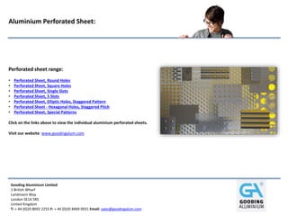 Gooding Aluminium Limited
1 British Wharf
Landmann Way
London SE14 5RS
United Kingdom
T: + 44 (0)20 8692 2255 F: + 44 (0)20 8469 0031 Email: sales@goodingalum.com
Aluminium Perforated Sheet:
Perforated sheet range:
• Perforated Sheet, Round Holes
• Perforated Sheet, Square Holes
• Perforated Sheet, Single Slots
• Perforated Sheet, 5 Slots
• Perforated Sheet, Elliptic Holes, Staggered Pattern
• Perforated Sheet - Hexagonal Holes, Staggered Pitch
• Perforated Sheet, Special Patterns
Click on the links above to view the individual aluminium perforated sheets.
Visit our website: www.goodingalum.com
 
